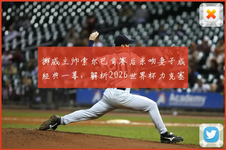 挪威主帅索尔巴肯赛后亲吻妻子成经典一幕，解析2026世界杯力克塞内加尔出线关键