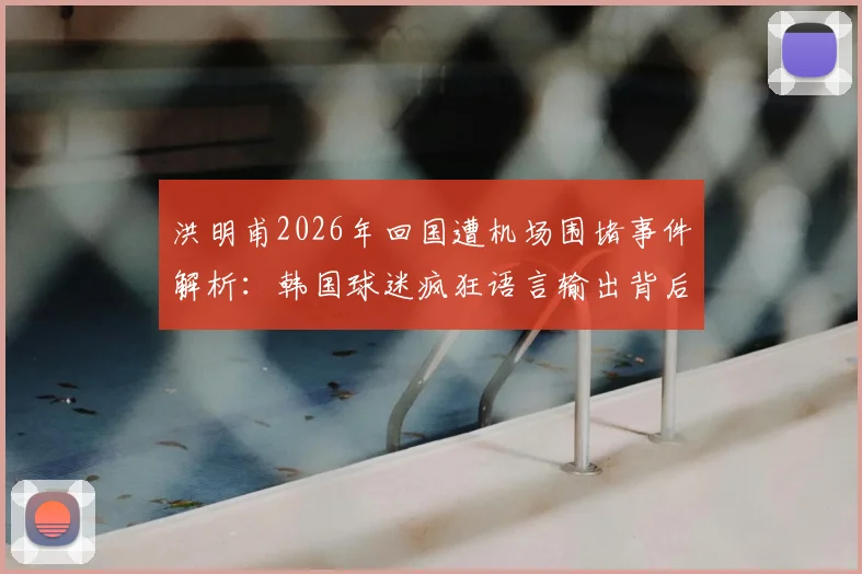 洪明甫2026年回国遭机场围堵事件解析：韩国球迷疯狂语言输出背后，是文化冲突还是足球恩怨？