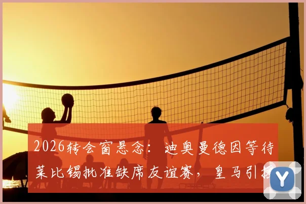 2026转会窗悬念：迪奥曼德因等待莱比锡批准缺席友谊赛，皇马引援计划遇阻