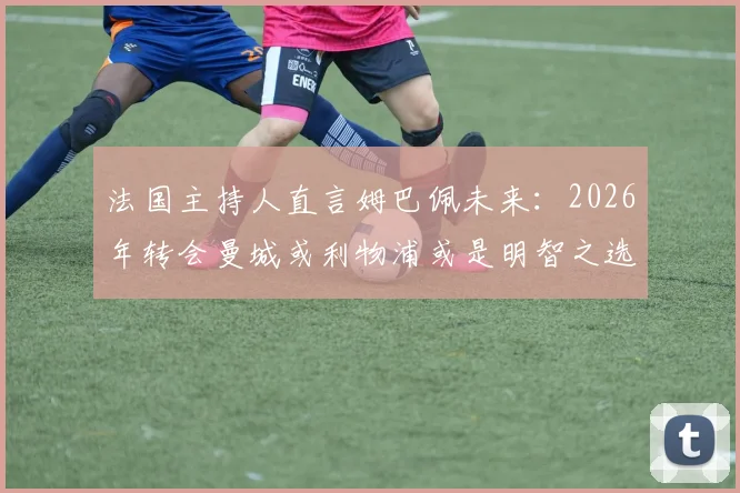 法国主持人直言姆巴佩未来:2026年转会曼城或利物浦或是明智之选,留在皇马恐非最佳出路