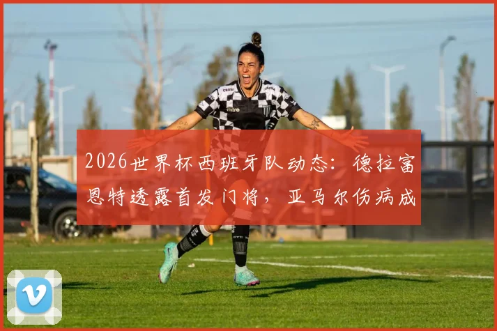 2026世界杯西班牙队动态:德拉富恩特透露首发门将,亚马尔伤病成疑或可出战首轮