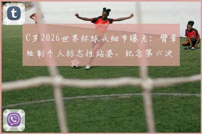 C罗2026世界杯球衣细节曝光:臂章绘制个人标志性站姿,纪念第六次征战之旅