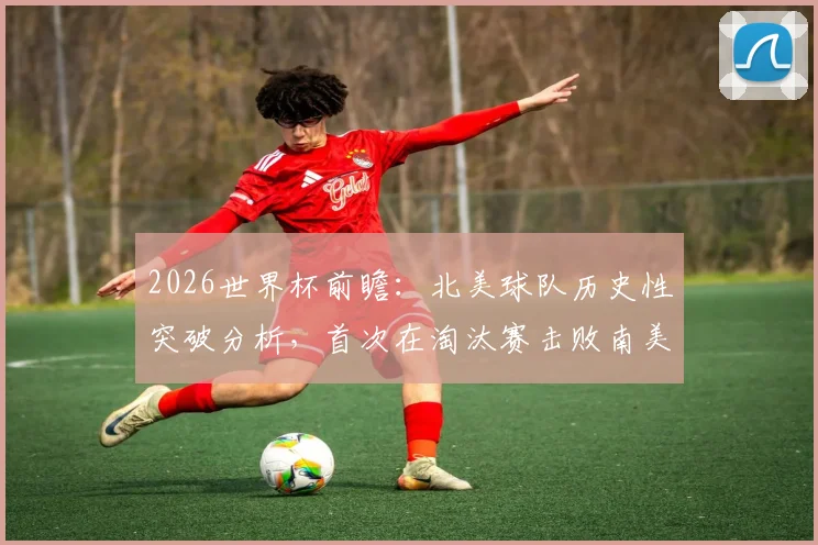 2026世界杯前瞻：北美球队历史性突破分析，首次在淘汰赛击败南美强敌的战术与意义