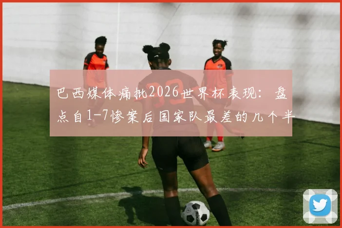 巴西媒体痛批2026世界杯表现：盘点自1-7惨案后国家队最差的几个半场，战术问题遭质疑