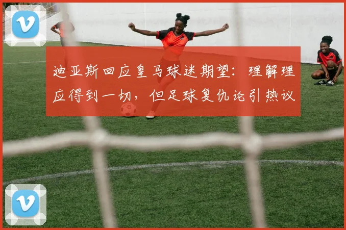 迪亚斯回应皇马球迷期望：理解理应得到一切，但足球复仇论引热议，2026前景分析