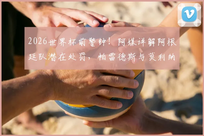 2026世界杯前警钟！阿媒详解阿根廷队潜在处罚，帕雷德斯与莫利纳前景最堪忧，附最新动态追踪
