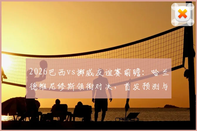 2026巴西vs挪威友谊赛前瞻：哈兰德维尼修斯领衔对决，首发预测与历史交锋解读