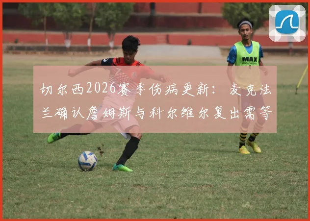 切尔西2026赛季伤病更新：麦克法兰确认詹姆斯与科尔维尔复出需等待，剩余赛程全力争胜策略解读