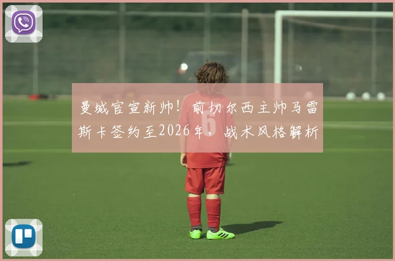 曼城官宣新帅！前切尔西主帅马雷斯卡签约至2026年，战术风格解析与执教前景展望