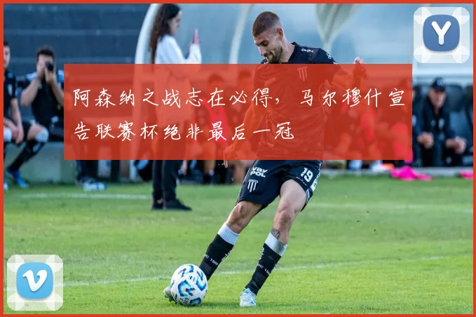 阿森纳之战志在必得,马尔穆什宣告联赛杯绝非最后一冠