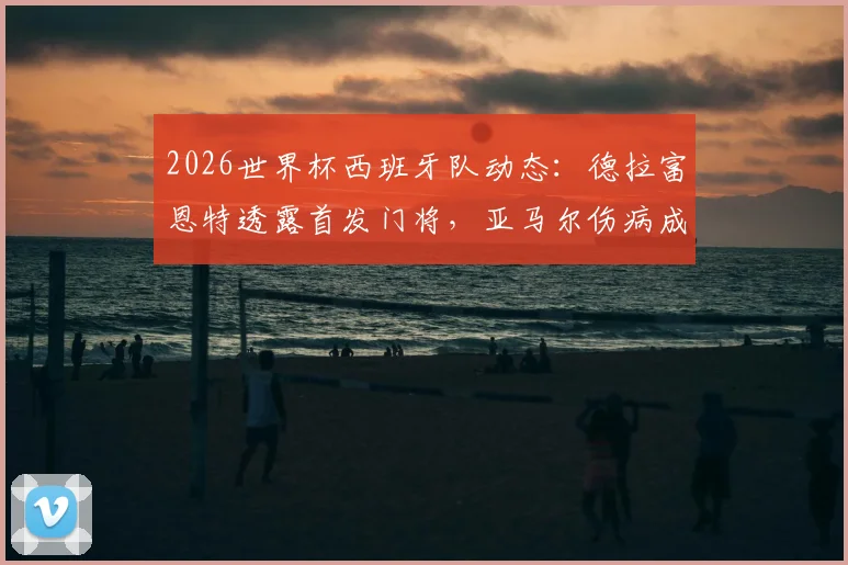 2026世界杯西班牙队动态：德拉富恩特透露首发门将，亚马尔伤病成疑或可出战首轮