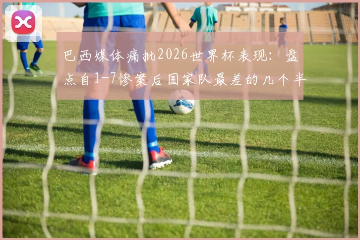 巴西媒体痛批2026世界杯表现:盘点自1-7惨案后国家队最差的几个半场,战术问题遭质疑