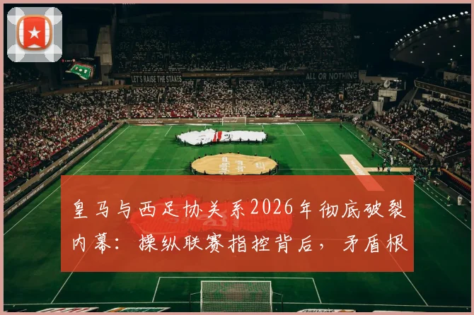 皇马与西足协关系2026年彻底破裂内幕：操纵联赛指控背后，矛盾根源与西甲未来影响全解析