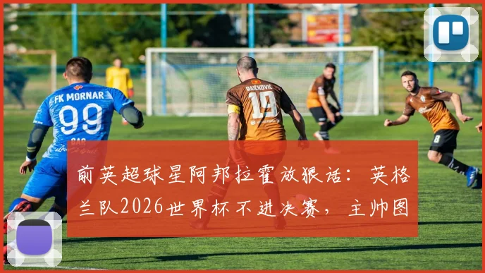 前英超球星阿邦拉霍放狠话:英格兰队2026世界杯不进决赛,主帅图赫尔就该下课,引发足坛热议