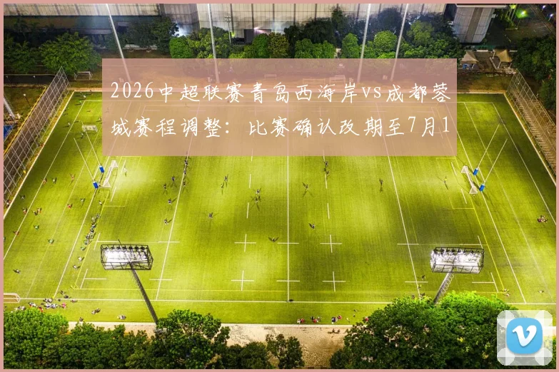2026中超联赛青岛西海岸vs成都蓉城赛程调整：比赛确认改期至7月17日，附最新对阵时间及看点前瞻