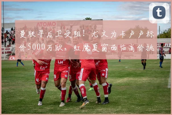 曼联寻后卫受阻！尤文为卡卢卢标价5000万欧，红魔夏窗面临高价挑战