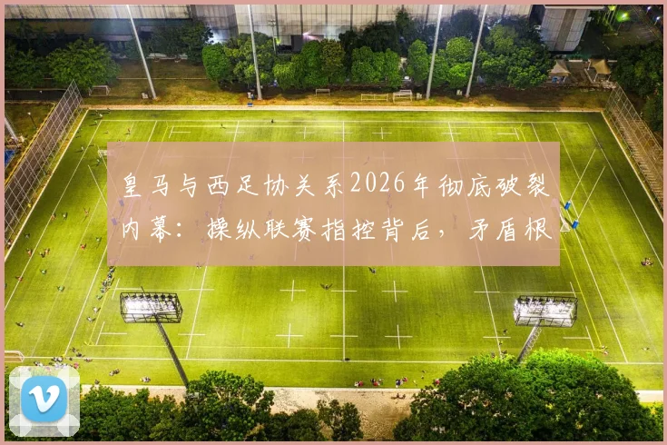 皇马与西足协关系2026年彻底破裂内幕:操纵联赛指控背后,矛盾根源与西甲未来影响全解析