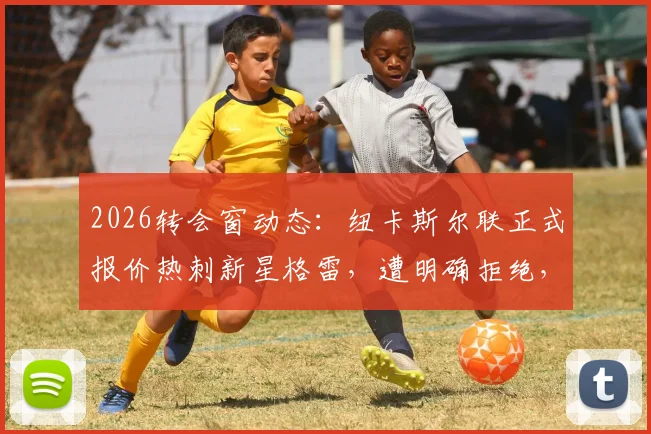 2026转会窗动态：纽卡斯尔联正式报价热刺新星格雷，遭明确拒绝，后续走向分析