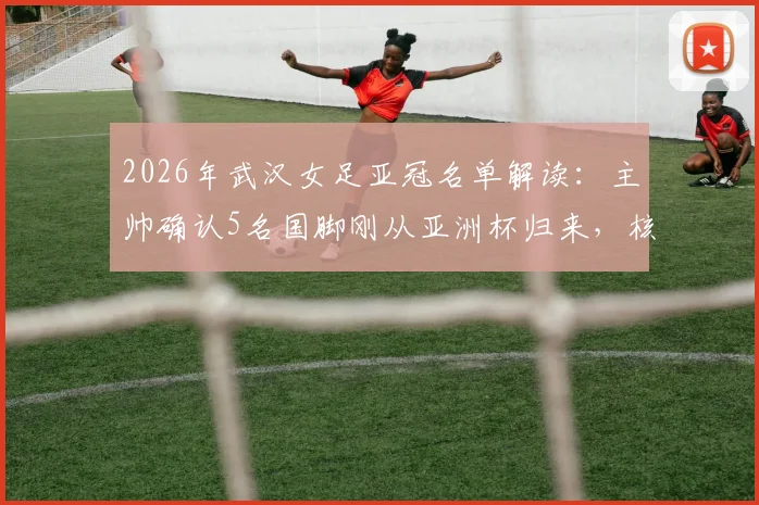 2026年武汉女足亚冠名单解读：主帅确认5名国脚刚从亚洲杯归来，核心陈晨因伤无缘关键战