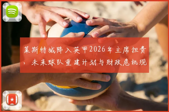 莱斯特城降入英甲2026年主席担责，未来球队重建计划与财政危机现状深度解析