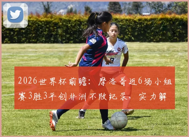 2026世界杯前瞻：摩洛哥近6场小组赛3胜3平创非洲不败纪录，实力解析与前景展望