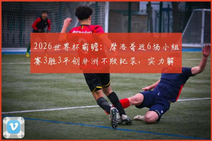 2026世界杯前瞻:摩洛哥近6场小组赛3胜3平创非洲不败纪录,实力解析与前景展望
