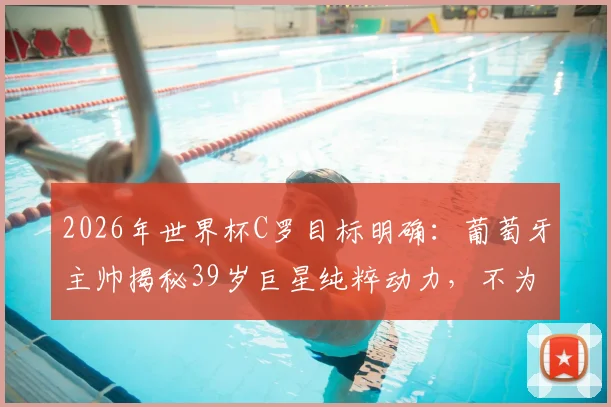 2026年世界杯C罗目标明确：葡萄牙主帅揭秘39岁巨星纯粹动力，不为金钱冠军只为超越自我