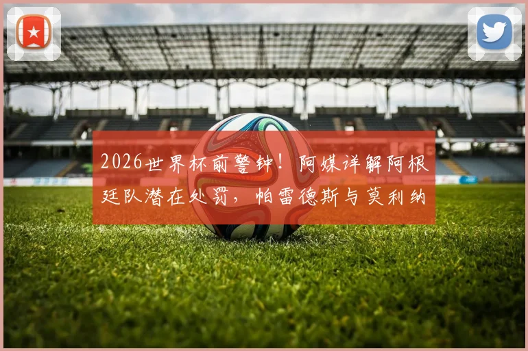 2026世界杯前警钟！阿媒详解阿根廷队潜在处罚，帕雷德斯与莫利纳前景最堪忧，附最新动态追踪