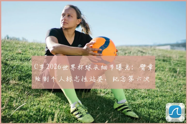 C罗2026世界杯球衣细节曝光：臂章绘制个人标志性站姿，纪念第六次征战之旅