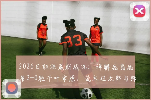 2026日职联最新战况：详解鹿岛鹿角2-0胜千叶市原，荒木辽太郎与师冈柊生破门关键性分析