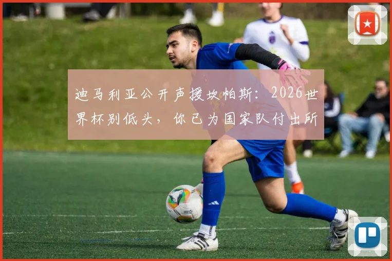 迪马利亚公开声援坎帕斯：2026世界杯别低头，你已为国家队付出所有，坎帕斯究竟做了什么赢得如此力挺？