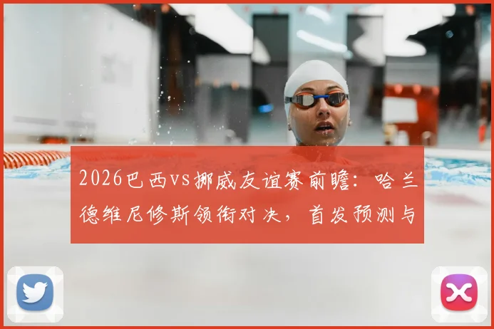 2026巴西vs挪威友谊赛前瞻：哈兰德维尼修斯领衔对决，首发预测与历史交锋解读