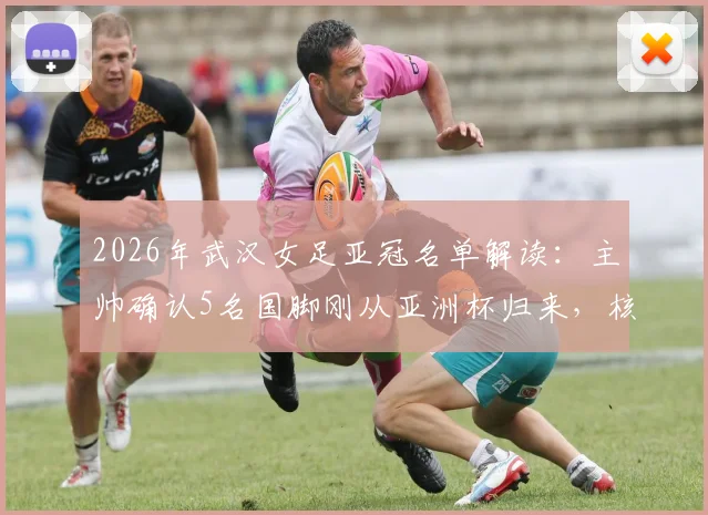 2026年武汉女足亚冠名单解读:主帅确认5名国脚刚从亚洲杯归来,核心陈晨因伤无缘关键战