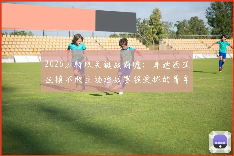 2026沙特联关键战前瞻:库迪西亚坐镇不败主场迎战赛程受扰的青年人