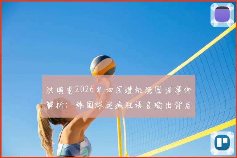洪明甫2026年回国遭机场围堵事件解析：韩国球迷疯狂语言输出背后，是文化冲突还是足球恩怨？