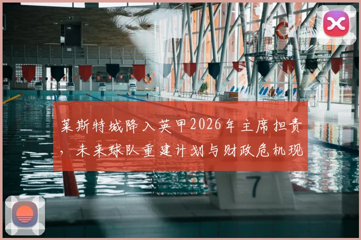 莱斯特城降入英甲2026年主席担责，未来球队重建计划与财政危机现状深度解析