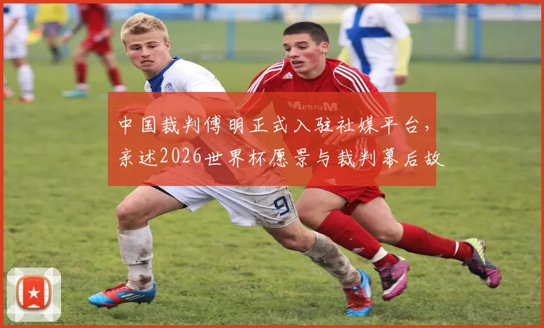 中国裁判傅明正式入驻社媒平台,亲述2026世界杯愿景与裁判幕后故事,邀你共创难忘回忆