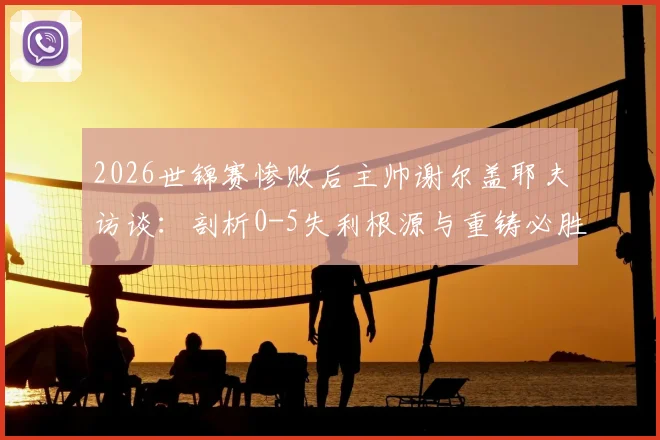 2026世锦赛惨败后主帅谢尔盖耶夫访谈：剖析0-5失利根源与重铸必胜信念的关键