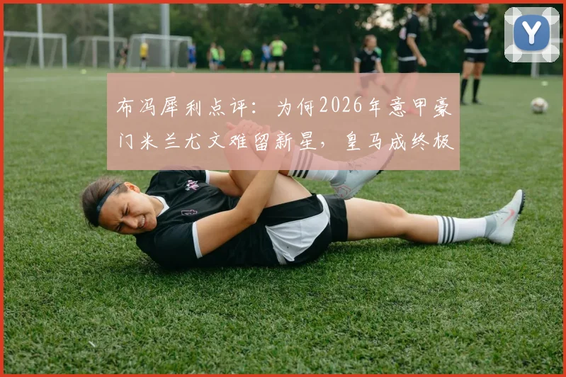布冯犀利点评：为何2026年意甲豪门米兰尤文难留新星，皇马成终极跳板？转会趋势深度解析