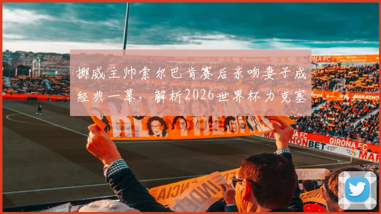 挪威主帅索尔巴肯赛后亲吻妻子成经典一幕,解析2026世界杯力克塞内加尔出线关键
