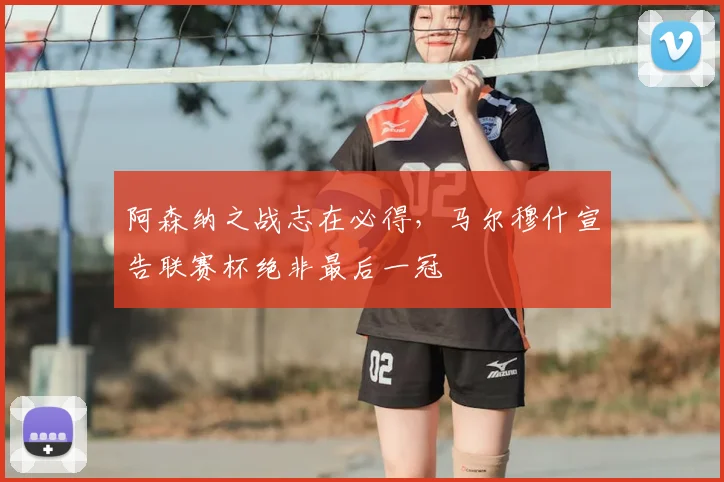 阿森纳之战志在必得，马尔穆什宣告联赛杯绝非最后一冠